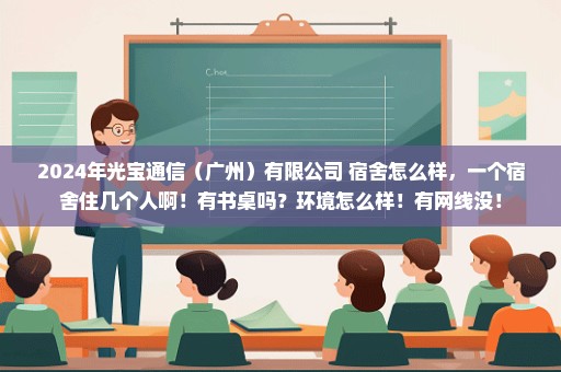 2024年光宝通信（广州）有限公司 宿舍怎么样，一个宿舍住几个人啊！有书桌吗？环境怎么样！有网线没！