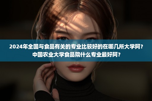 2024年全国与食品有关的专业比较好的在哪几所大学阿？中国农业大学食品院什么专业最好阿？
