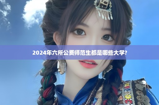 2024年六所公费师范生都是哪些大学?