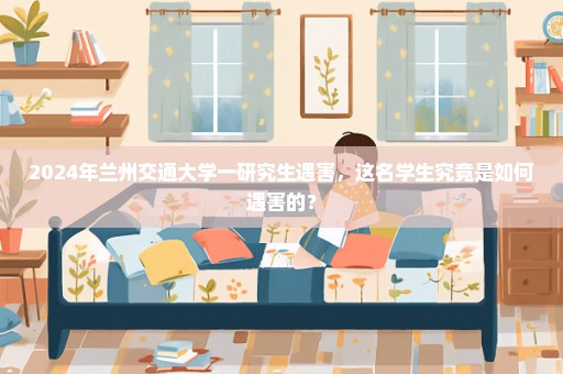 2024年兰州交通大学一研究生遇害，这名学生究竟是如何遇害的？