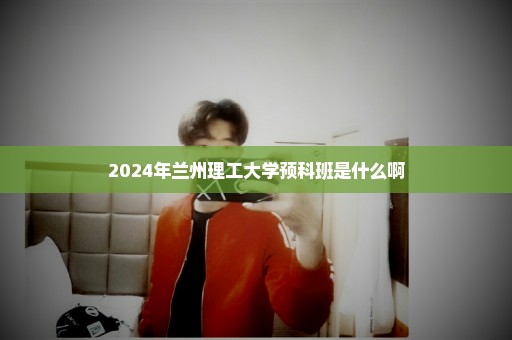 2024年兰州理工大学预科班是什么啊