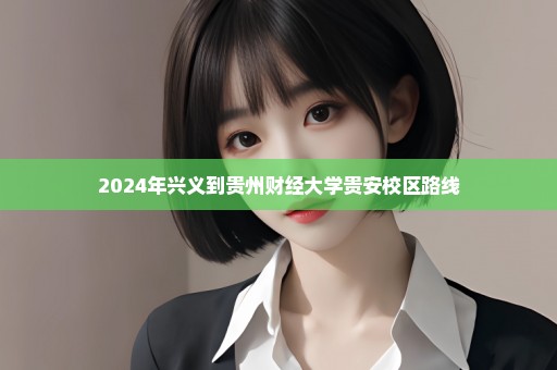 2024年兴义到贵州财经大学贵安校区路线