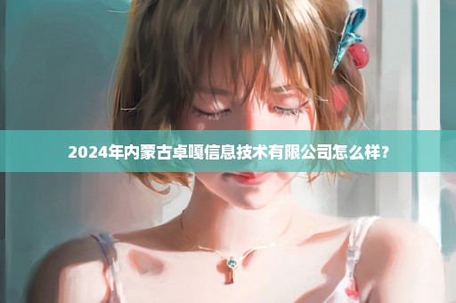 2024年内蒙古卓嘎信息技术有限公司怎么样？
