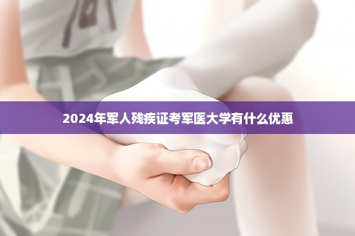 2024年军人残疾证考军医大学有什么优惠