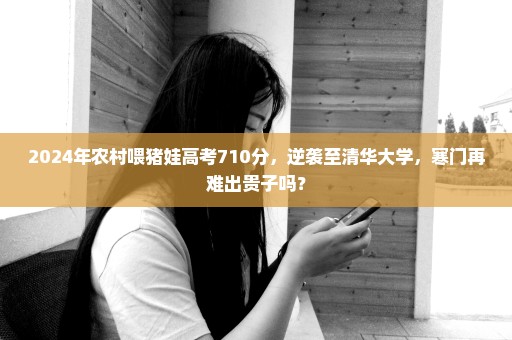 2024年农村喂猪娃高考710分，逆袭至清华大学，寒门再难出贵子吗？