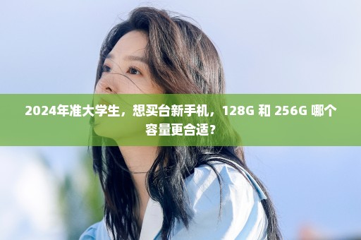 2024年准大学生，想买台新手机，128G 和 256G 哪个容量更合适？