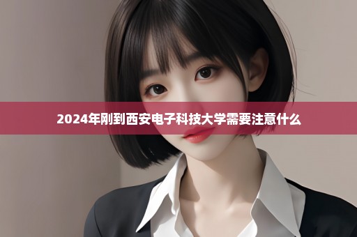 2024年刚到西安电子科技大学需要注意什么