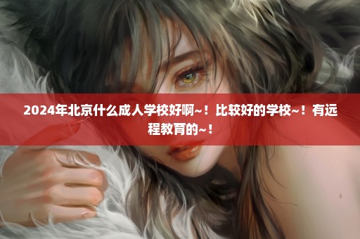 2024年北京什么成人学校好啊~！比较好的学校~！有远程教育的~！