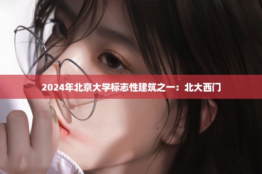 2024年北京大学标志性建筑之一：北大西门