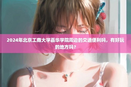 2024年北京工商大学嘉华学院周边的交通便利吗，有好玩的地方吗？