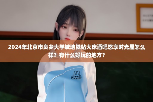 2024年北京市良乡大学城地铁站大床酒吧悠享时光屋怎么样？有什么好玩的地方？