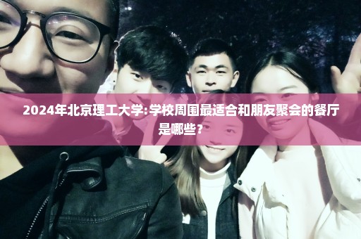 2024年北京理工大学:学校周围最适合和朋友聚会的餐厅是哪些？