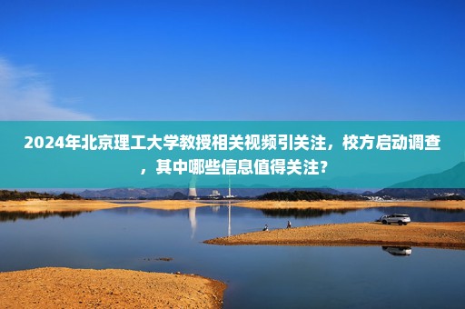2024年北京理工大学教授相关视频引关注，校方启动调查，其中哪些信息值得关注？