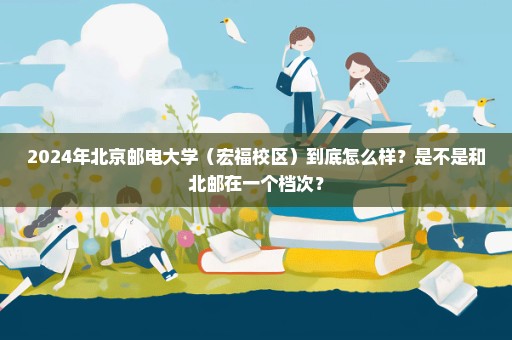 2024年北京邮电大学（宏福校区）到底怎么样？是不是和北邮在一个档次？