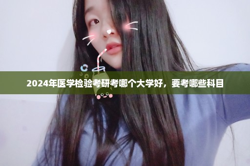 2024年医学检验考研考哪个大学好，要考哪些科目