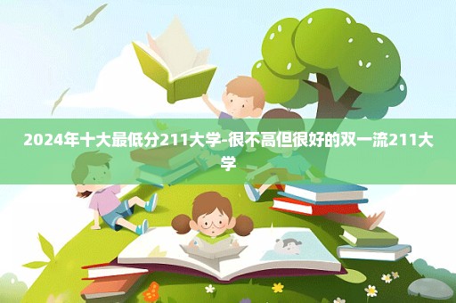 2024年十大最低分211大学-很不高但很好的双一流211大学