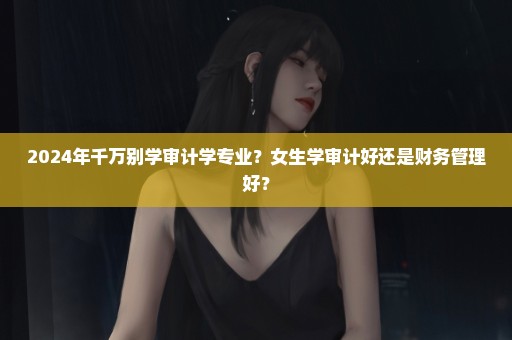 2024年千万别学审计学专业？女生学审计好还是财务管理好？