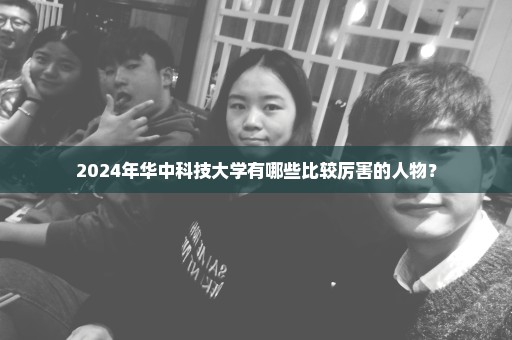 2024年华中科技大学有哪些比较厉害的人物？