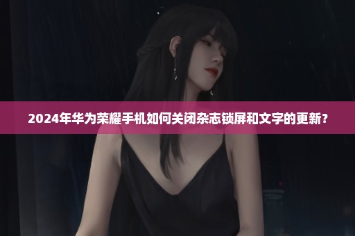 2024年华为荣耀手机如何关闭杂志锁屏和文字的更新？