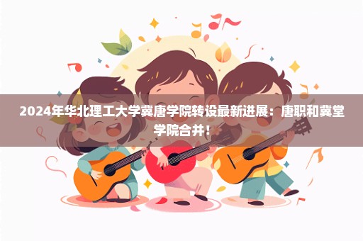 2024年华北理工大学冀唐学院转设最新进展：唐职和冀堂学院合并！