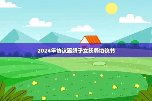 2024年协议离婚子女抚养协议书