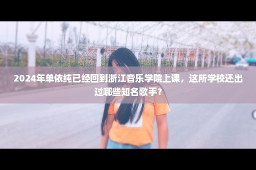 2024年单依纯已经回到浙江音乐学院上课，这所学校还出过哪些知名歌手？