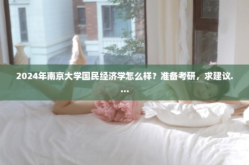 2024年南京大学国民经济学怎么样？准备考研，求建议....