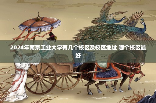 2024年南京工业大学有几个校区及校区地址 哪个校区最好