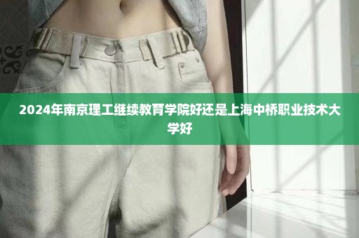 2024年南京理工继续教育学院好还是上海中桥职业技术大学好
