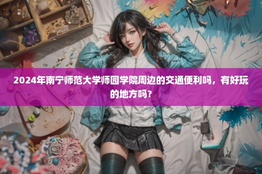 2024年南宁师范大学师园学院周边的交通便利吗，有好玩的地方吗？