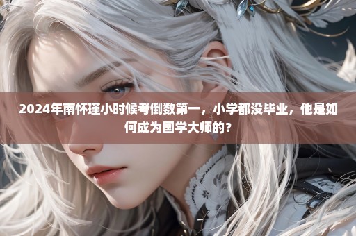 2024年南怀瑾小时候考倒数第一，小学都没毕业，他是如何成为国学大师的？
