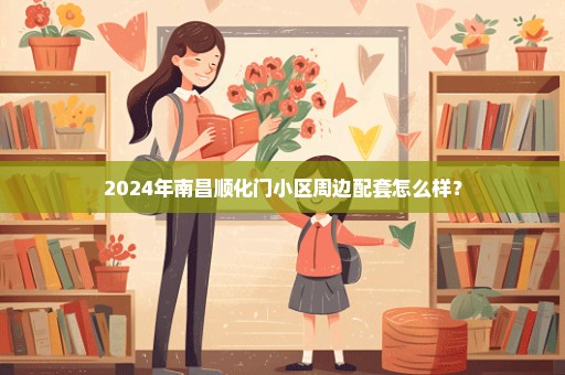2024年南昌顺化门小区周边配套怎么样？