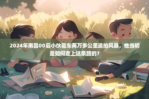 2024年南昌00后小伙驱车两万多公里追拍风暴，他当初是如何走上这条路的？