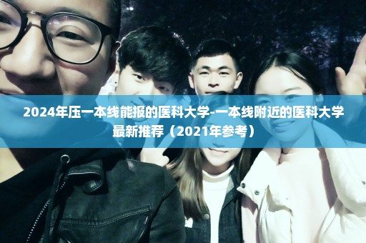 2024年压一本线能报的医科大学-一本线附近的医科大学最新推荐（2021年参考）