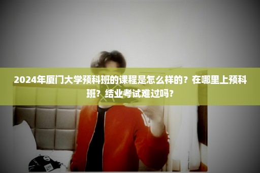 2024年厦门大学预科班的课程是怎么样的？在哪里上预科班？结业考试难过吗？