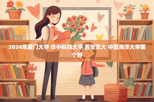 2024年厦门大学 华中科技大学 西安交大 中国海洋大学哪个好