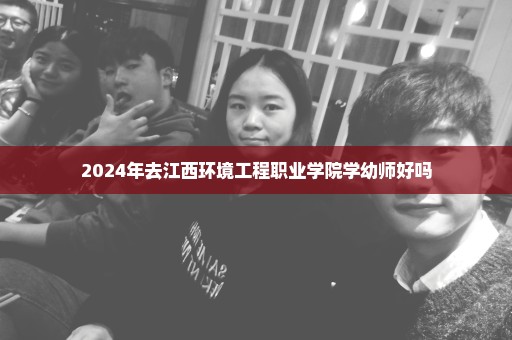 2024年去江西环境工程职业学院学幼师好吗