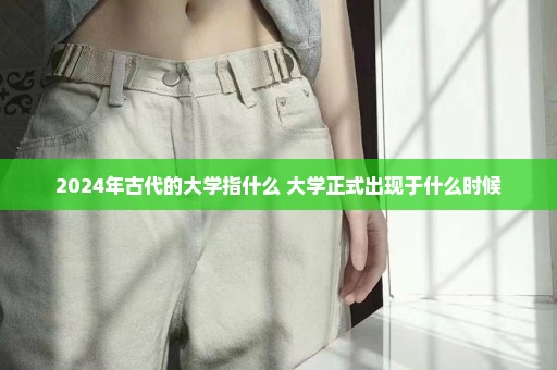 2024年古代的大学指什么 大学正式出现于什么时候