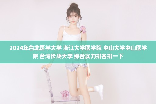 2024年台北医学大学 浙江大学医学院 中山大学中山医学院 台湾长庚大学 综合实力排名排一下