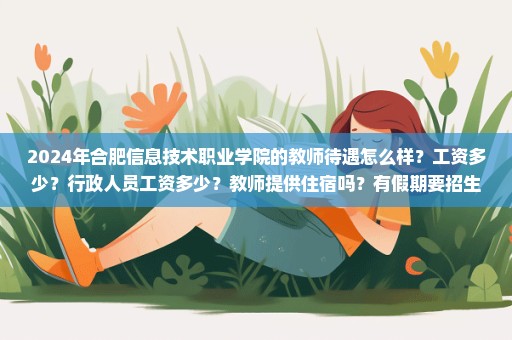 2024年合肥信息技术职业学院的教师待遇怎么样？工资多少？行政人员工资多少？教师提供住宿吗？有假期要招生吗？