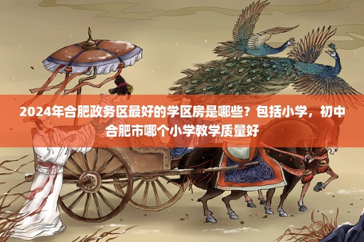 2024年合肥政务区最好的学区房是哪些？包括小学，初中合肥市哪个小学教学质量好