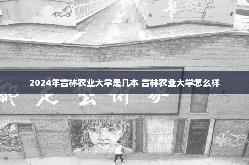 2024年吉林农业大学是几本 吉林农业大学怎么样