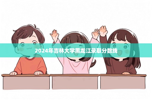 2024年吉林大学黑龙江录取分数线