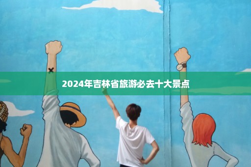 2024年吉林省旅游必去十大景点