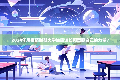2024年后疫情时期大学生应该如何贡献自己的力量？