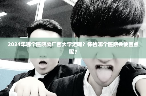 2024年哪个医院离广西大学近呢？体检哪个医院会便宜点呢？
