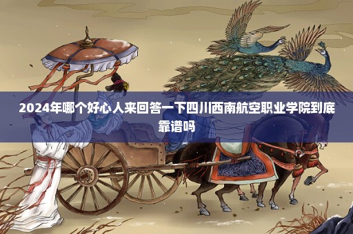 2024年哪个好心人来回答一下四川西南航空职业学院到底靠谱吗