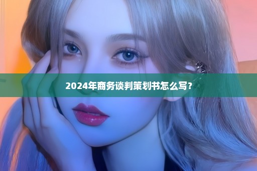 2024年商务谈判策划书怎么写？