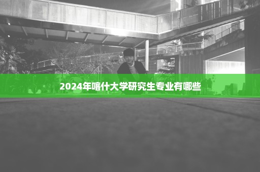 2024年喀什大学研究生专业有哪些