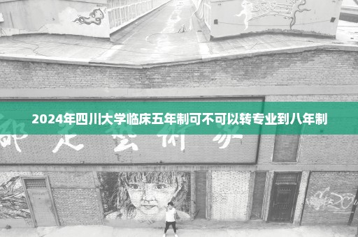 2024年四川大学临床五年制可不可以转专业到八年制